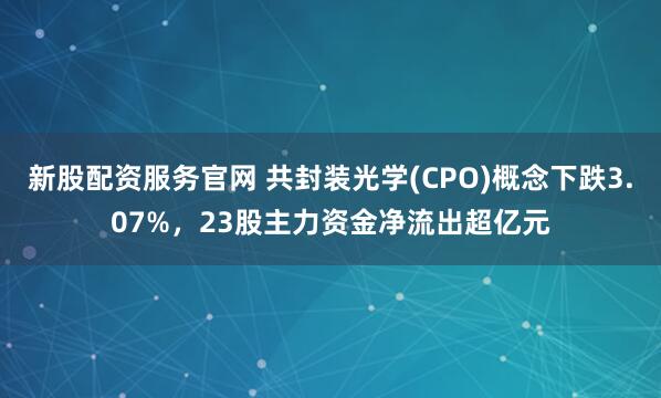 新股配资服务官网 共封装光学(CPO)概念下跌3.07%，23股主力资金净流出超亿元