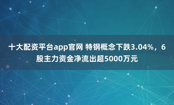 十大配资平台app官网 特钢概念下跌3.04%，6股主力资金净流出超5000万元