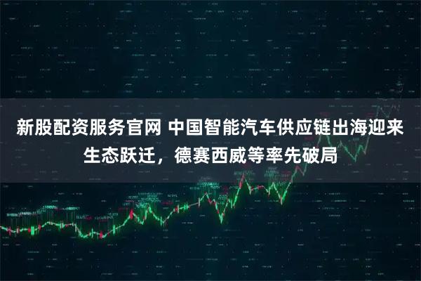 新股配资服务官网 中国智能汽车供应链出海迎来生态跃迁，德赛西威等率先破局