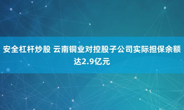 安全杠杆炒股 云南铜业对控股子公司实际担保余额达2.9亿元