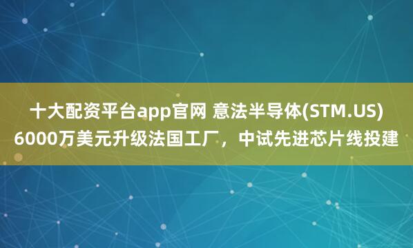十大配资平台app官网 意法半导体(STM.US)6000万美元升级法国工厂，中试先进芯片线投建