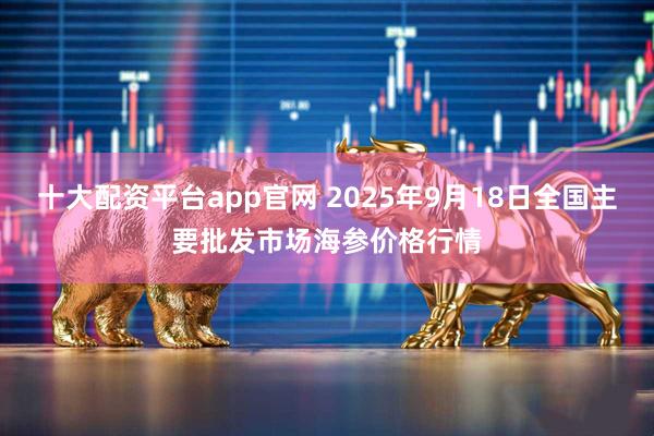 十大配资平台app官网 2025年9月18日全国主要批发市场海参价格行情